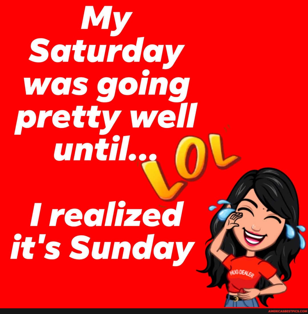 My
Saturday was going
pretty well until...
realized it's Sunday