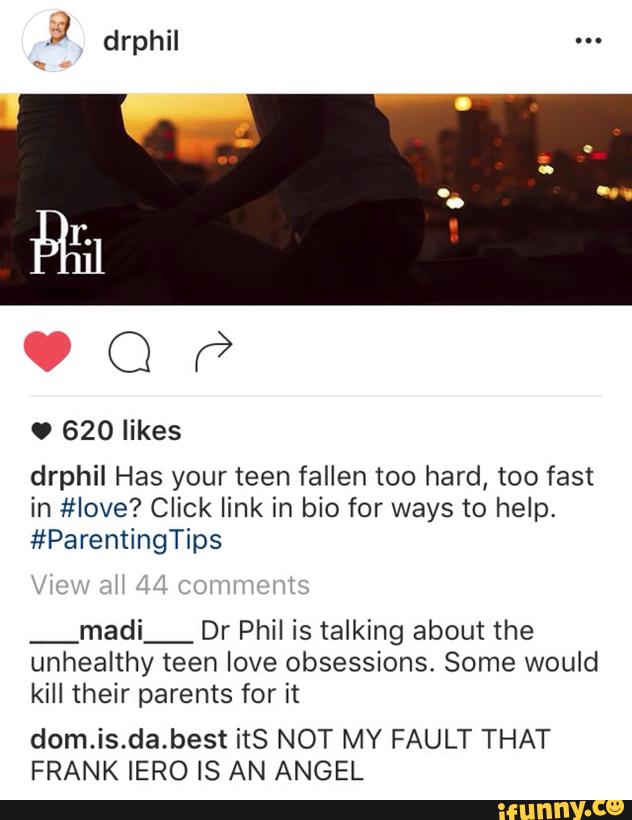 drphil Has your teen fallen too hard, too fast
in #Iove? Click link in bio for ways to help.
#ParentingTips
_madi_ Dr Phil is talking about the
unhealthy teen love obsessions Some would
kill their parents for it
dom.is.da.best itS NOT MY FAULT THAT
FRANK IERO IS AN ANGEL