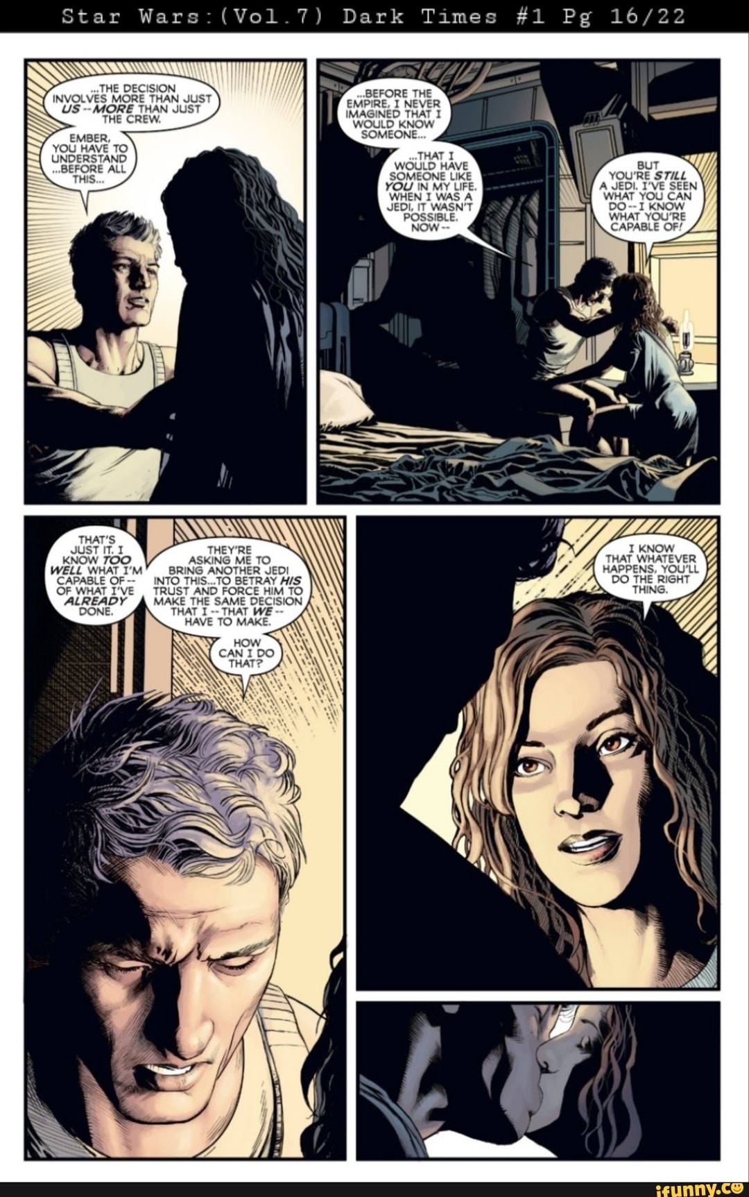 Star War (Vol Dark Times #1 Pg 16
THE DECISION INVOLVES MORE THAN THAN IS MORE THAN JU!
BEFORE THE EMPIRE, I NEVER IMAGINED THAT I HE CREW. WOULD KNOW EMBER. SOMEONE YOU HAVE TO
UNDERSTAND WOULD HAVE Bu
BEFORE ALL THIS SOMEONE L. YOU'RE STULL YOU IN MY LIFE A JEDI. I'VE SEEN WHEN I WAS A WHAT YOU CAN
BEFORE THE EMPIRE, I NEVER
JEDI, IT WASN'T DO--I KNOW POSSIBLE. WHAT YOU'RE CAPABLE OF/
CAPABLE OF/
THAT'S JUST IT. THEY'RE KNOW
KNOW TOO ASKING ME TO. THAT WHATEVER YJ WELL WHAT I'M" BRING ANOTHER JED! HAPPENS, YOU'LL CAPABLE OF-- INTO THIS...TO BETRAY DO THE RIG OF WHAT I'VE TRUST AND FORCE HIM TO THING
ALREADY MAKE THE THAT SAME THAT DECISION WE
NI
THAT THAT WE HAVE TO MAKE