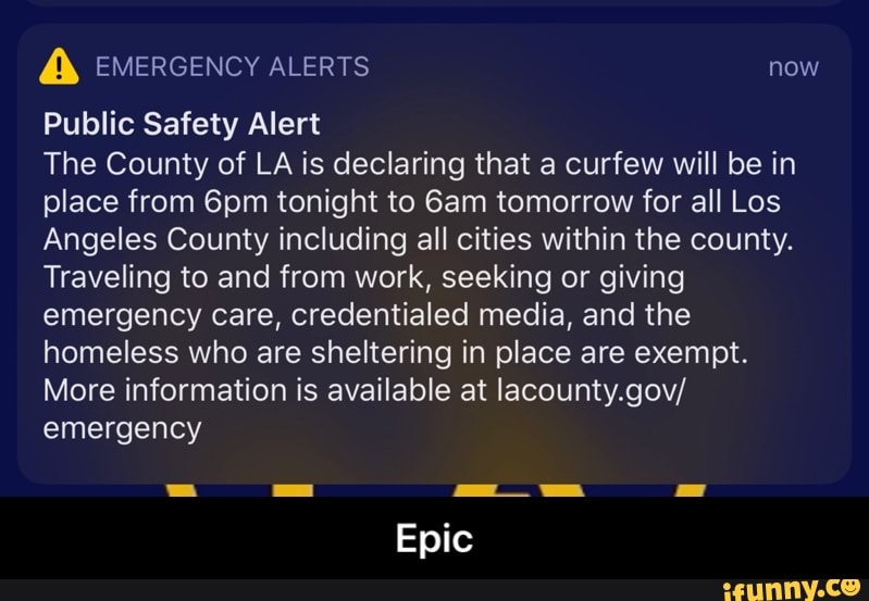 Public Safety Alert
The County of LA is declaring that a curfew will be in
place from 6pm tonight to 6am tomorrow for all Los
Angeles County including all cities within the county.
Traveling to and from work, seeking or giving
emergency care, credentialed media, and the
homeless who are sheltering in place are exempt.
More information is available at lacounty.gov/
emergency - Epic
