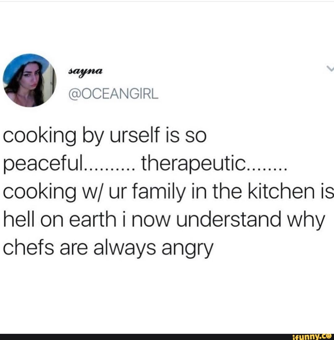 cooking by urself is so peaceful.......... therapeutic........
cooking w/ ur family in the kitchen is hell on earth i now understand why chefs are always angry