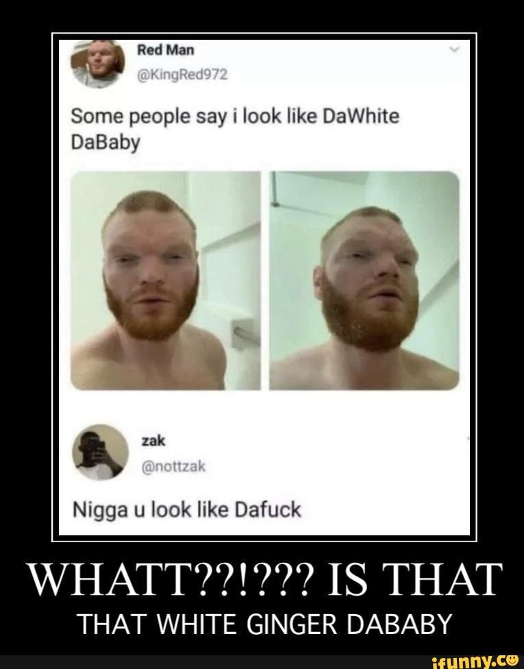 Red Man
Some people say i look like DaWhite
DaBaby
Nigga u look like Dafuck
IS THAT
THAT WHITE GINGER DABABY