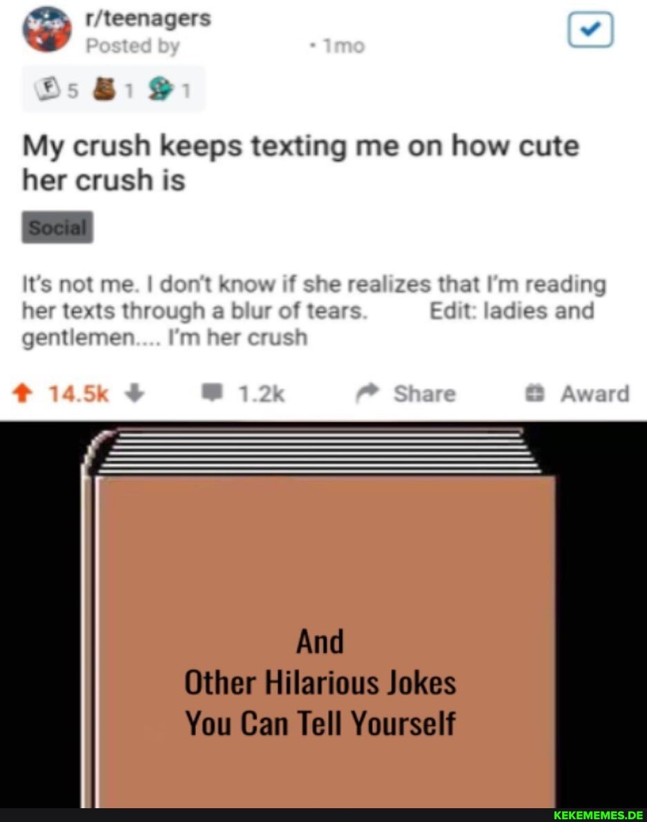 Bs
My crush keeps texting me on how cute her crush is
It's not me. I don't know if she realizes that I'm reading her texts through a ur of tears Edit: ladies and gentlemen I'm her crush
145k Bs Share Award
And
Other Hilarious Jokes
You Can Tell Yourself