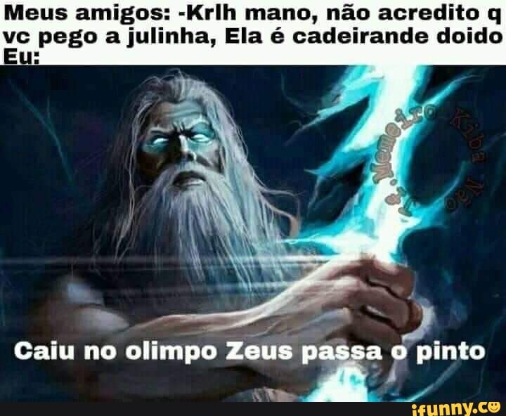 Meus amigos: -Krlh mano, não acredito q pego a julinha, Ela é cadeirande doido
Caiu no olimpo pinto