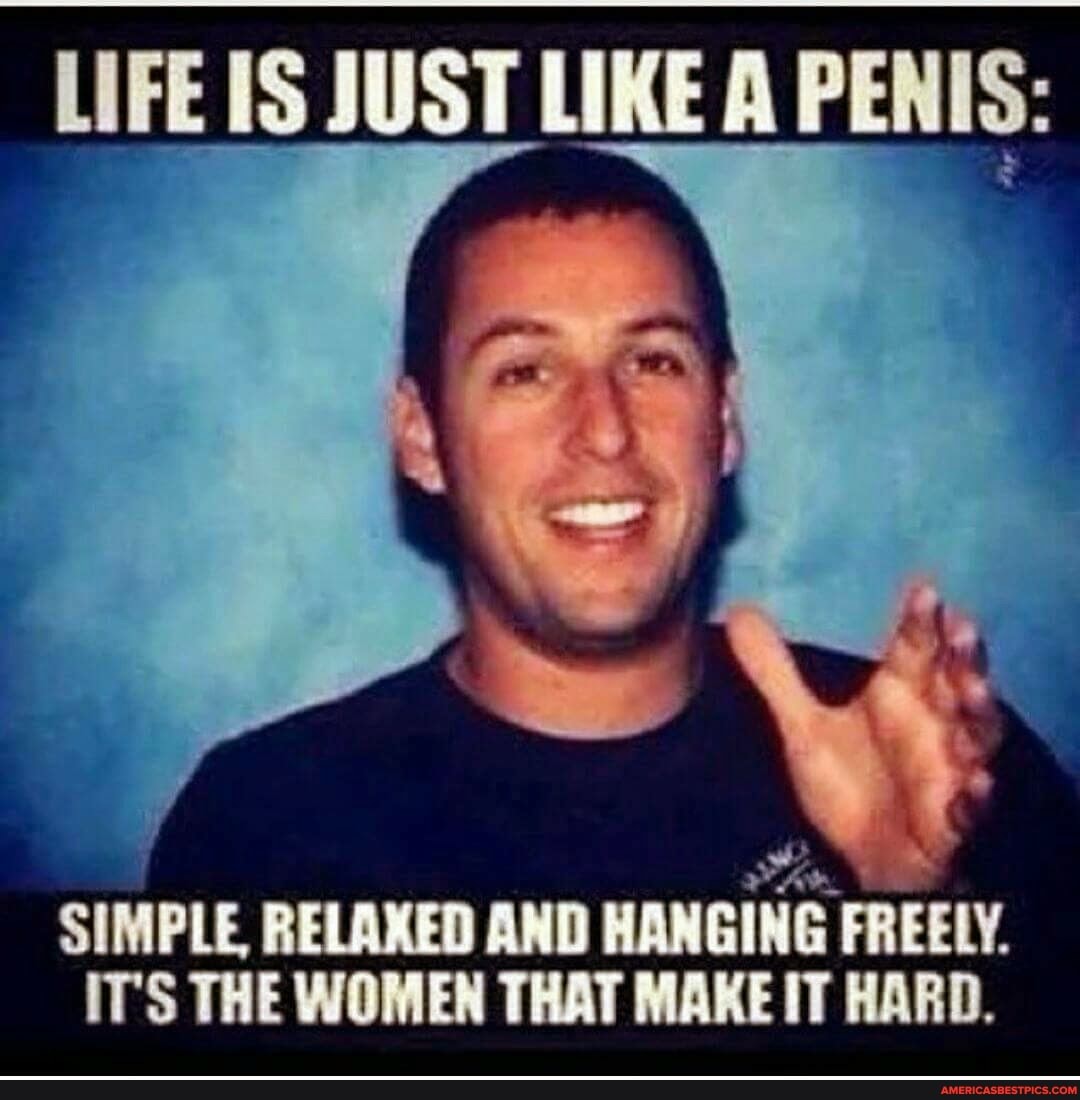 LIFE IS JUST LIKE A PENIS:
SIMPLE. RELAXED AND HANGING FREELY.
IT'S THE WOMEN THAT MAKE IT HARD,