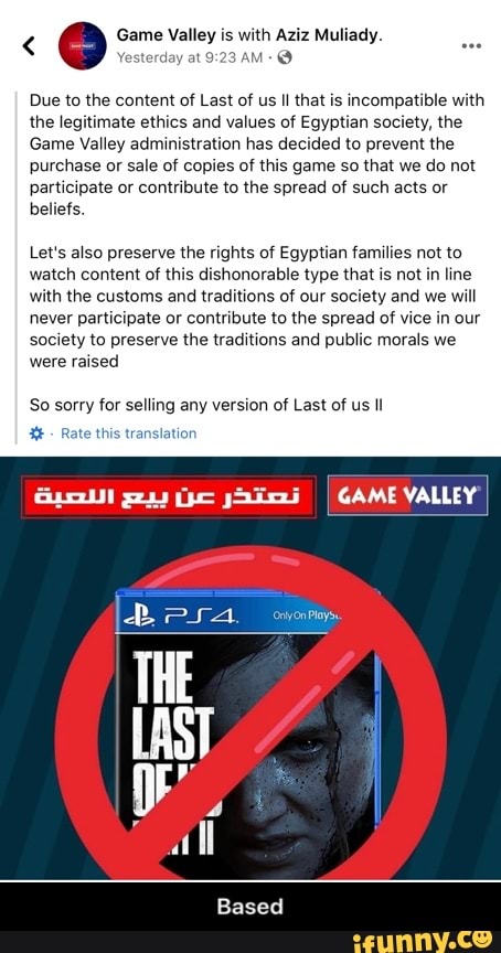 Q Game Valley is
with Aziz Muliady.
Yesterday at 9: 1-9
Due to the content of Last of us Il that is incompatible with
the legitimate ethics and values of Egyptian society, the
Game Valley administration has decided to prevent the
purchase or sale of copies of this game so that we do not
participate or contribute to the spread of such acts or
beliefs.
Let's also preserve the rights of Egyptian families not to
watch content of this dishonorable type that is not
in line
with the customs and traditions of our society and we will
never participate or contribute to the spread of vice in our
society to preserve the traditions and public morals we
were raised
So sorry for selling any version of Last of us Il - Based