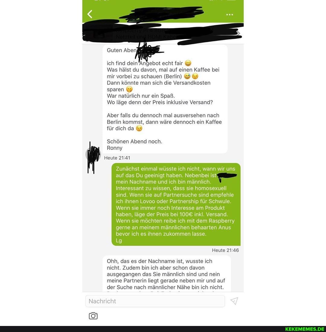 ich find dein Angebot echt fair
Was hälst du davon, mal auf einen Kaffee bei mir vorbei zu schauen (Berlin)
Dann könnte man sich die Versandkosten sparen
War natürlich nur ein Spaß.
Wo läge denn der Preis inklusive Versand?
Aber falls du dennoch mal ausversehen nach
Berlin kommst, dann wäre dennoch ein Kaffee für dich da
Schönen Abend noch.
Ronny
Heute
Zunächst einmal wüsste ich nicht, wann wir uns auf das Du geeinigt haben. Nebenbei ist
mein Nachname und ich bin männlich.
Interessant zu wissen, dass sie homosexuell sind. Wenn sie auf Part ersuche sind empfehle ich ihnen Lovoo oder Partnership für Schwule.
Wenn sie immer noch Interesse am Produkt haben, läge der Preis bei inkl. Versand.
Wenn sie möchten reibe ich mit dem Raspberry gerne an meinem männlichen behaarten Anus bevor ich es ihnen zukommen lasse.
Lg
Heute
Oh, das es der Nachname ist, wusste ich nicht. Zudem bin ich aber schon davon ausgegangen das Sie männlich sind und nein
meine Partnerin liegt gerade neben mir und auf der Suche nach männlicher Nähe bin ich nicht.
Nachricht