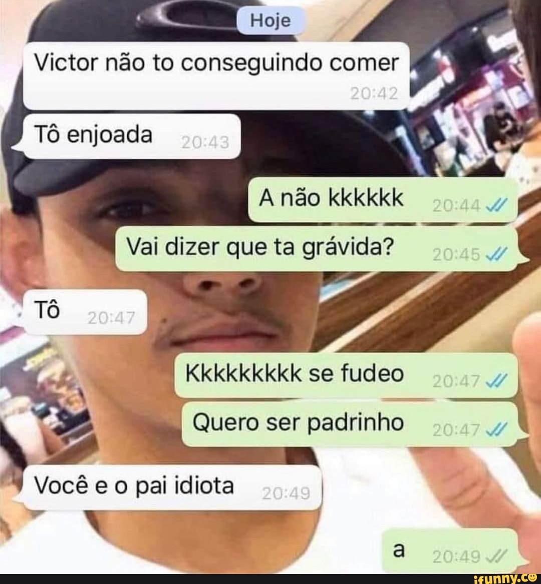 I Victor não to conseguindo comer
Tô enjoada
A não
I Vai dizer que ta grávida?
se fudeo
N Quero ser padrinho
Você eo pai idiota I N
El