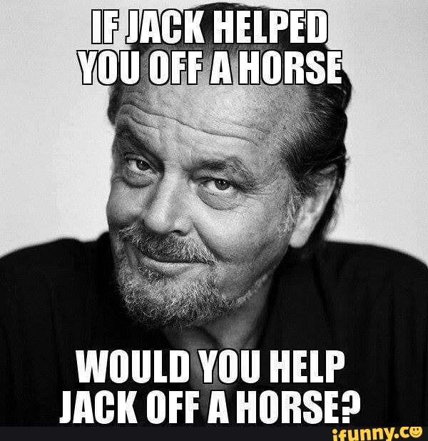 IF JACK HELPED YOU OFF A HORSE WOULD YOU HELP JACK OFF AHORSE? - )