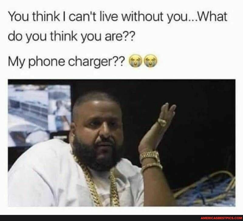 You think I can't live without you...What do you think you are??
My phone charger??