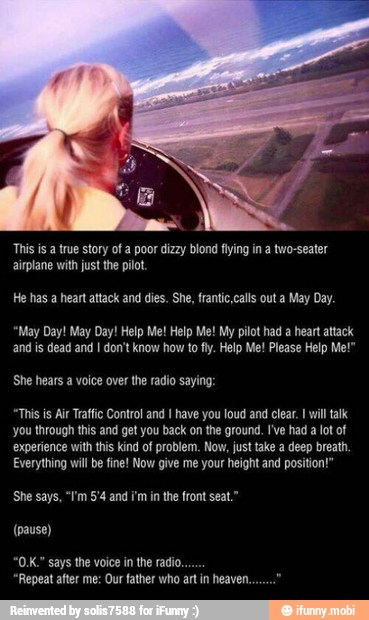 This is a true story of a poor dizzy blond flying in a two-seater
airplane with just the pilot
He has a heart attack and dies. She, frantic,calls out a May Day.
"May Day! May Day! Help Me! Help Me! My pilot had a heart attack
and is dead and I don't know how to fly. Help Me! Please Help Me!"
She hears a voice over the radio saying:
"This is Air Traffic Control and have you loud and clear. will talk
you through this and get you back on the ground. I've had a lot of
experience with this kind of problem. Now, just take a deep breath.
Everything wil be fine! Now give me your height and position!"
"Repeat after me: Our father who art in heaven.