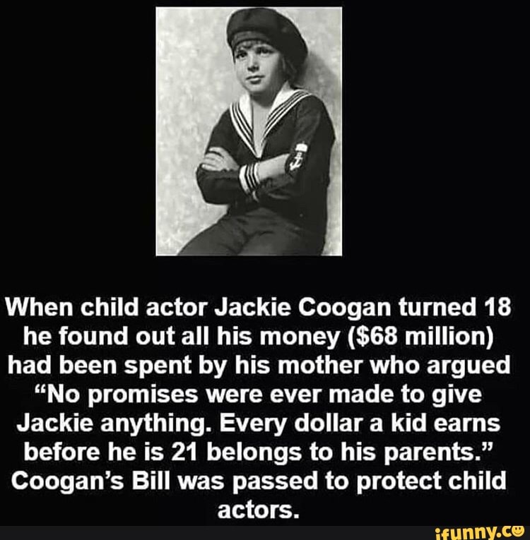 When child actor Jackie Coogan turned 18 he found out all his money ($68 million) had been spent by his mother who argued
"No promises were ever made to give
Jackie anything. Every dollar a kid earns before he is 21 belongs to his parents."
Coogan's Bill was passed to protect child actors.