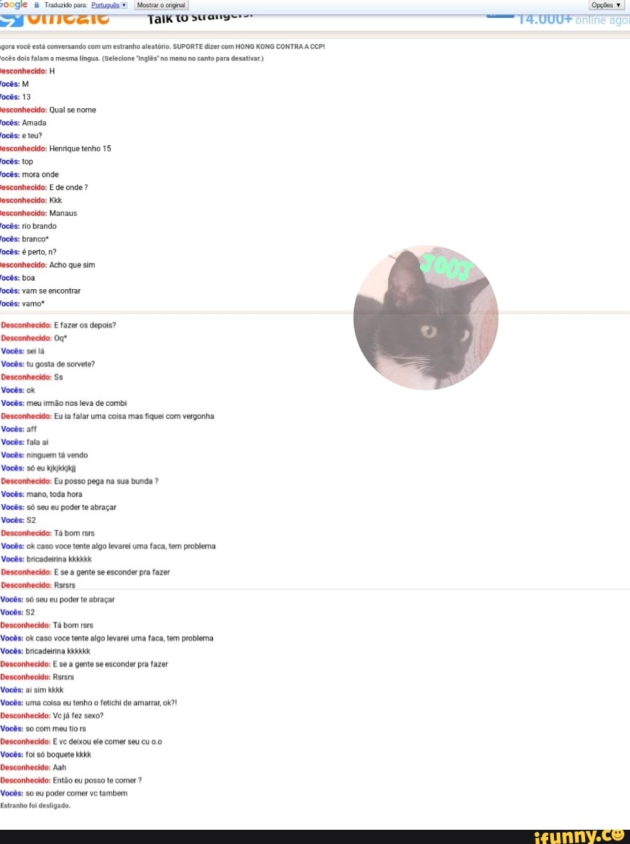 POOgie Traduzido pera: Poxugula(S) I Mostrar o original,
gora você está conversando com um estranha
ocês doi falam a mesma lingua. (Selecione ns
esconhecido: H
ocês: M
esconhecido: Qual se nome
ocês: Amada
ocês: eteu?
esconhecido: Henrique tenho 15
ocês: top
ocês: mora onde
esconhecido: E de onde esconhecido: Manaus
ocês: io brando
ocês: brancot
ocês: é perto, nº
esconhecido: Acho que sim
ocês: boa
ocês: vam se encontrar
ocês: vamos
Desconhecido: E fazer os depois?
Desconhecido: Oq"
Vocês: se lá
Vocês: tu gosta de sorvete?
Desconhecido: Ss
Vocês: ok
Vocês: meu irmão nos leva de combi
Desconhecido: Eu ia falar uma coisa mas fiquei com vergonha
Vocês: aff
Vocês: fala a!
Vocês: ninguem tá vendo
Vocês: só eu kkk
Desconhecido: Eu posso pega na sua bunda Vocês: mano, toda hora
Desconhecido: E se a gente se esconder pra fazer
Desconhecido: Rsrsrs
Vocês: só seu eu poder te abraçar
Desconhecido: Tá bom rsrs.
Vocês: ok caso voc tenta
Vocês: bricadeirina kkkkkk
Desconhecido: E se a gente se esconder pra fazer
Desconhecido: Rsrers.
Vocês: al sim kid
Vocês: uma coisa eu tenho o fetichi de amarrar, ok?!
Desconhecido: Ve já fez sexo?
Vocês: so com meu to rs
Desconhecido: E ve deixou
ele
comer seu cu 0.0
Vocês: fol só boquete kkk
Desconhecido: Aah
Desconhecido: Então eu posso te comer?
Vocês: so ou poder comer ve tambem.
Estranho oi desligado.
igo levarei uma faca, tem problema.