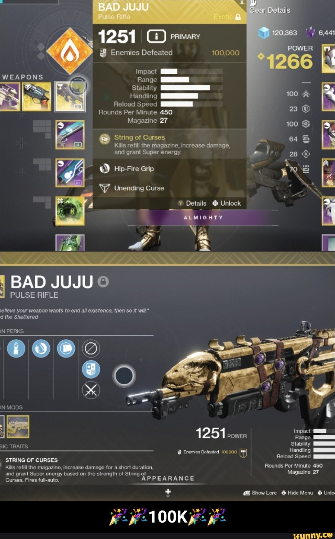 1251 PRIMARY
Seen
@ Enemies Defeated 100,000
Impact
WEAPONS Range
Stability Z! lading
Reload Speed
Rounds Per Minute 450
Magazine 27
String of Curses
Kills refill the magazine, increase damage, and grant Super energy.
Hip-Fire Grip
'Y/_ Unending Curse
Details @ Unlock
ALMIGHTY
BAD JUJU
PULSE RIFLE
lelleve your weapon wants to end ail existence, then so it will.* d the Shattered
IN PERKS:
IN MODS
1 2 51 impact
POWER TRAITS Stability
@ Enenies Defeated 100000 Handing
STRING OF CURSES Reload Speed
Kills refill the magazine, increase damage for a short duration, Rounds Per Minute 450 and grant Super energy based on the strength of String of Magazine 27
Curses. Fires full-auto. APPEARANCE
+ Show Lore @ Hide Menu @ Unlo
100K - ππ100Kππ