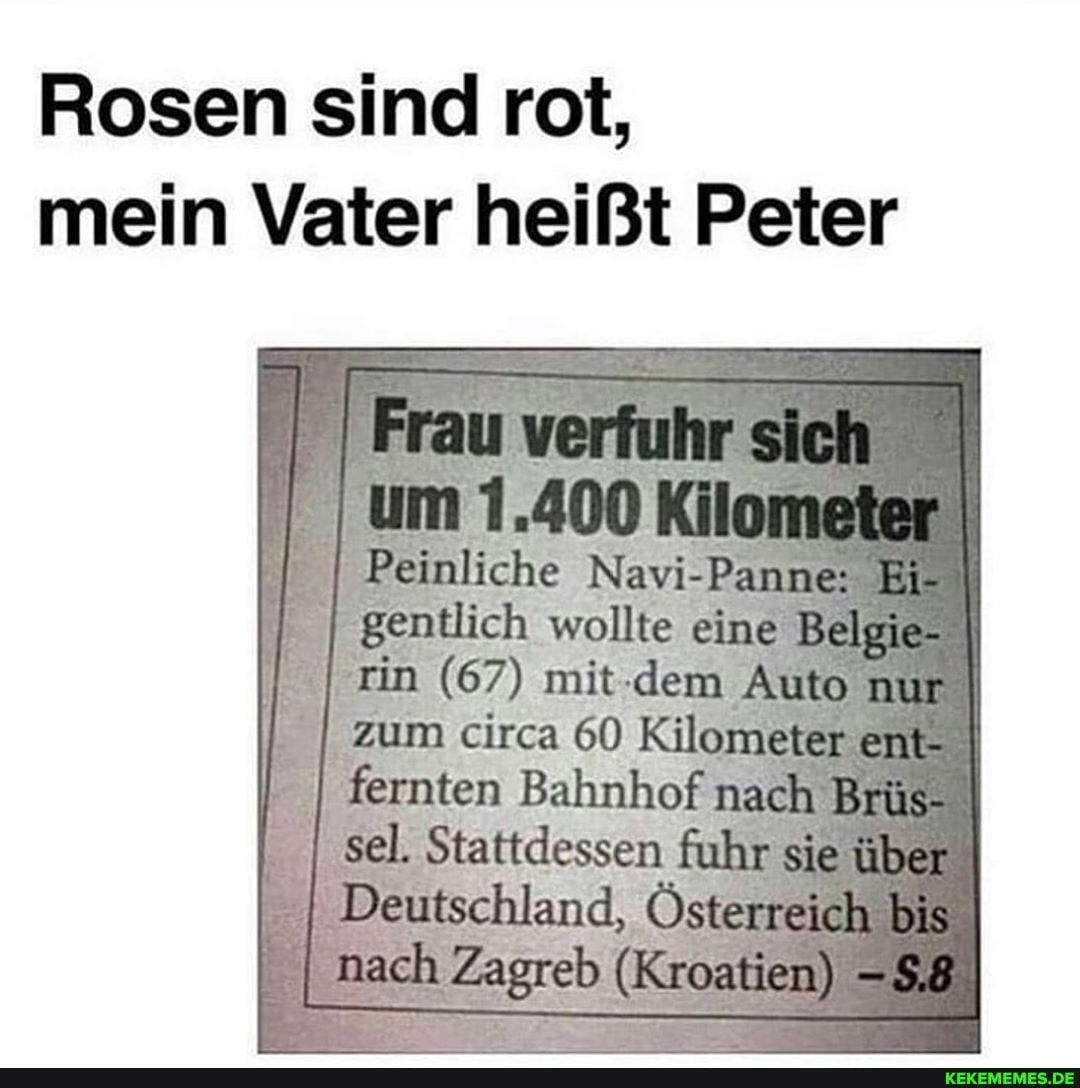 Rosen sind rot, mein Vater heißt Peter
ran sich
Peinliche Navi-Panne gentlich wollte eine Belgie-
(67) mit- -dem Auto nur zum circa 60 Kilometer em- fernten Bahnhof mach Brüs- sel. Stattdessen führ sie über
Deutschland, Österreich bis
I nach Zagreb (Kroatien) I