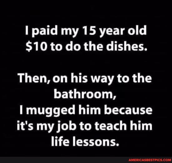 paid my 15 year old
$10 to do the dishes.
Then, on his way to the bathroom,
mugged him because
it's my job to teach him life lessons.