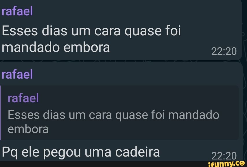 rafael
Esses dias um cara quase foi mandado embora
rafael
rafael
Esses dias um cara quase foi mandado embora
Pq ele pegou uma cadeira