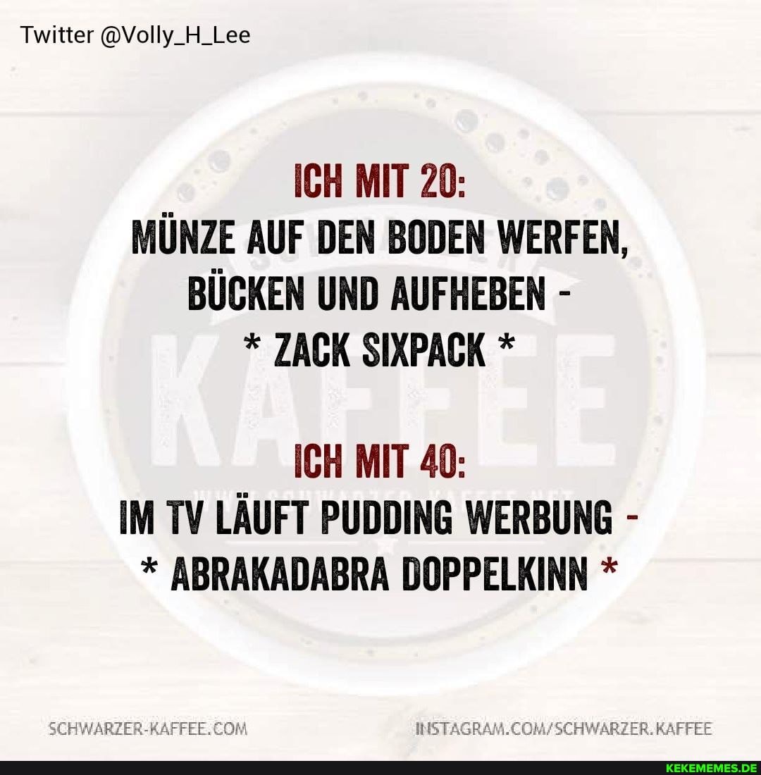 Twitter @Volly_H_Lee
ICH MIT 20:
MÜNZE AUF DEN BODEN WERFEN,
BÜCKEN UND AUFHEBEN -
* ZACK SIXPACK *
ICH MIT 40:
IM TV LÄUFT PUDDING WERBUNG -
* ABRAKADABRA DOPPELKINN *
SCHWARZER-RAFFEE. COM RAFFEE