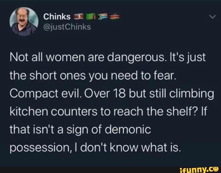Not all women are dangerous. It's just
the short ones you need to fear.
Compact evil. Over 18 but still climbing
kitchen counters to reach the shelf? If
that isn't a sign of demonic
possession, I don't know what is.