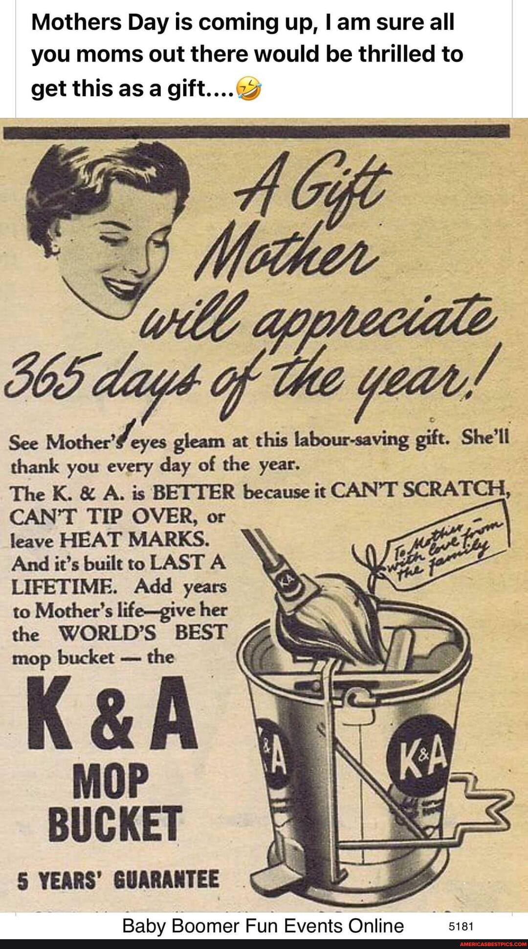 Mothers Day is coming up, I am sure all you moms out there would be thrilled to get this as a gift...
Gift
Wl opyreciae days of the year!
See Mothere eyes gleam at this labour-saving gift. She'll thank you every day of the year.
The K. & A. is BETTER because it CAN'T SCRATCH,
CAN'T TIP OVER, or leave HEAT MARKS.
And it's built to LAST A LIFETIME. Add years to Mother's life-give her the WORLD'S BEST 7% mop bucket - the
MOP BUCKET
5 YEARS' GUARANTEE
Rahy Ronnmar Fiin Evante Onlina