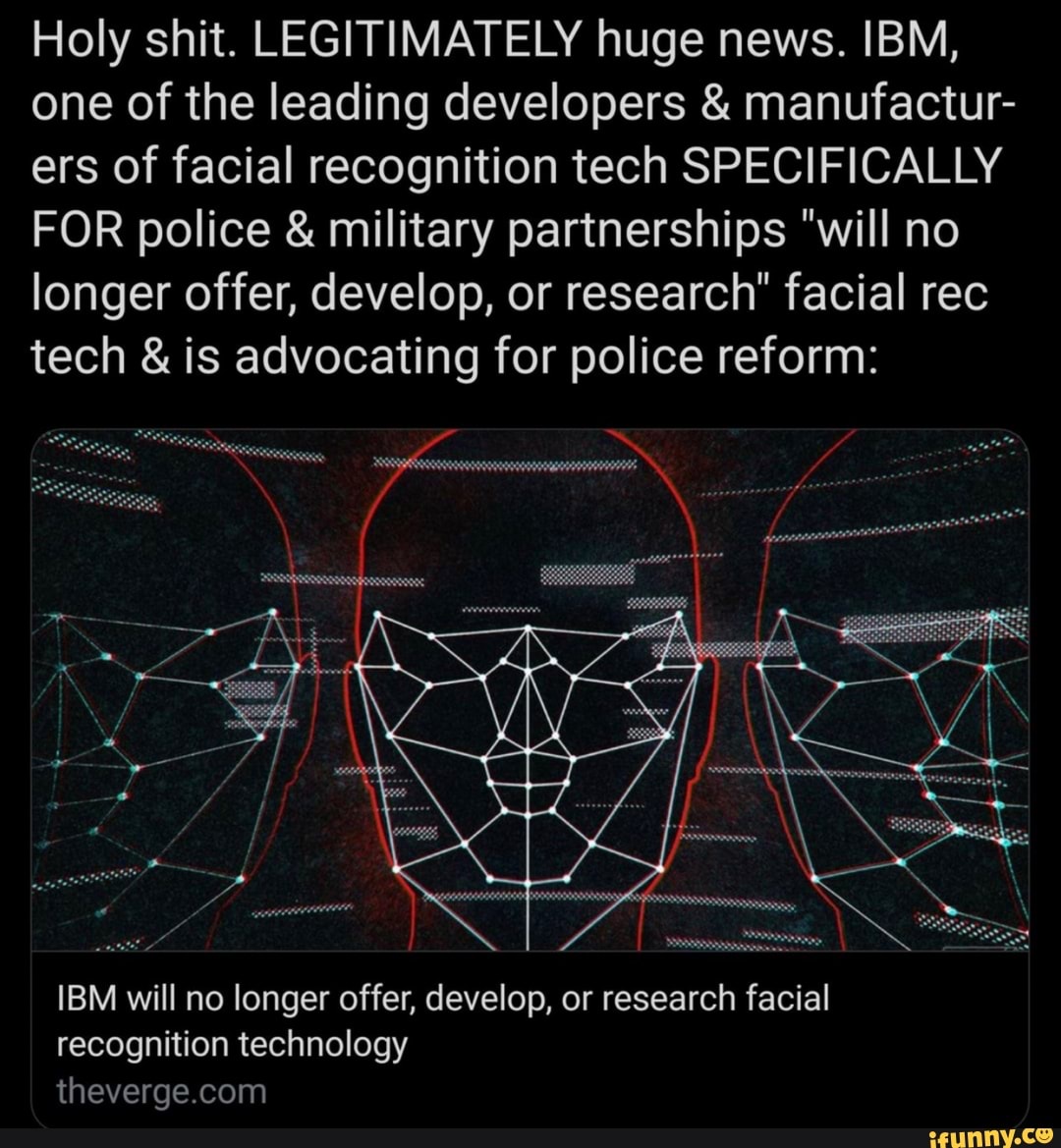 Holy shit. LEGITIMATELY huge news. IBM,
one of the leading developers manufactur-
ers of facial recognition tech SPECIFICALLY
FOR police military partnerships "will no
longer offer, develop, or research" facial rec
tech is advocating for police reform:
IBM will no longer offer, develop, or research facial