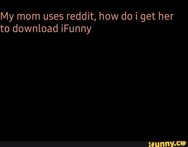 My mom uses reddit, how do i get her
to download iFunny