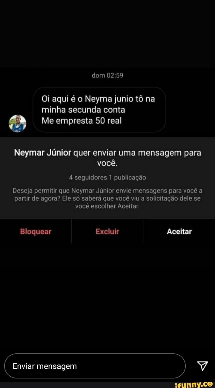 dom
Oi aqui é o Neyma junio tô na minha secunda conta
Me empresta 50 real
Neymar Júnior quer enviar uma mensagem para você.
4 seguidores 1 publicação
Deseja permitir que Neymar Júnior envie mensagens para você a partir de agora? Ele só saberá que você viu a solicitação dele se você escolher Aceitar.
Bloquear Excluir Aceitar
Enviar mensagem