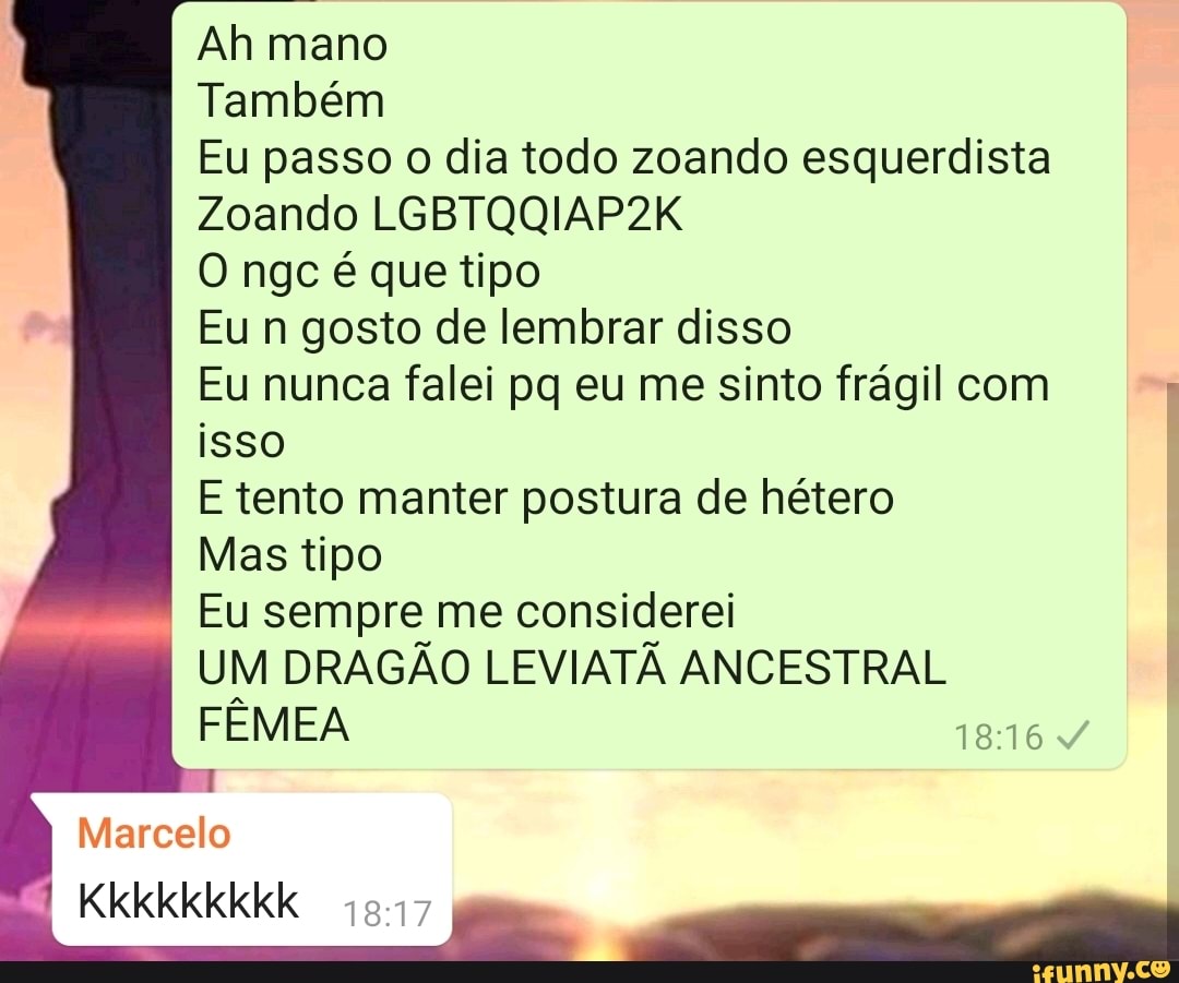 Ah mano
Também
Eu passo o dia todo zoando esquerdista I Zoando LGBTQQIAP2K
O ngc é que tipo
Eu n gosto de lembrar disso
Eu nunca falei pq eu me sinto frágil com isso
E tento manter postura de hétero
Mas tipo
Eu sempre me considerei
UM DRAGÃO LEVIATÃ ANCESTRAL FÊMEA
Marcelo
Kkkkkkkkk