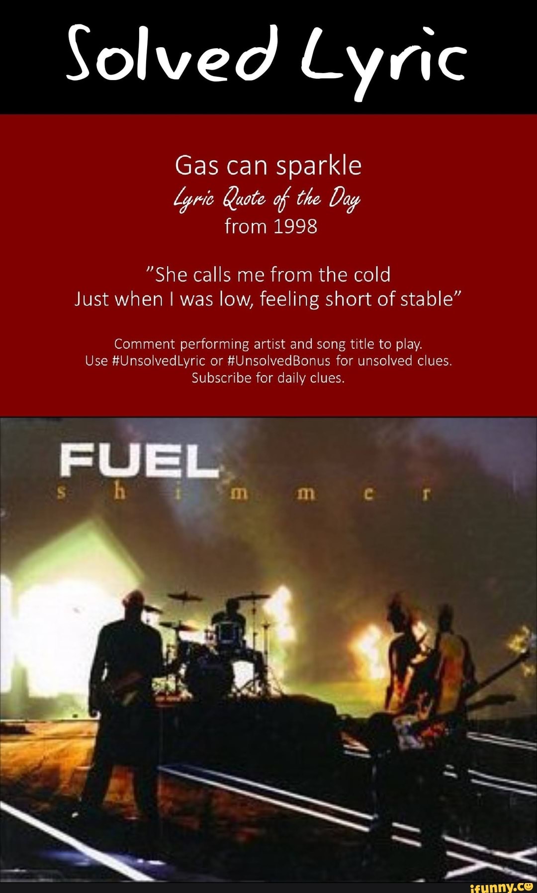 Solved Lyric
Gas can sparkle
lyrie Quote of the Day
from 1998
"She calls me from the cold
Just when I was low, feeling short of stable"
Comment performing artist and song title to play.
Use #UnsolvedLyric or #UnsolvedBonus for unsolved clues.
Subscribe for daily clues.