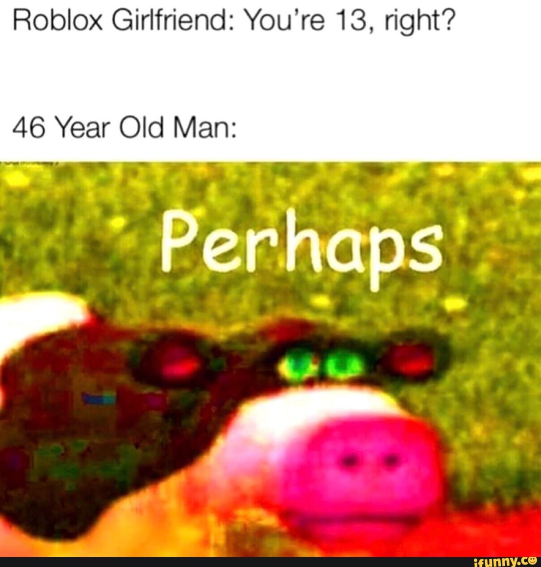 Roblox Girlfriend You Re 13 Right 46 Year Old Man Ifunny - roblox girlfriend your 13 right
