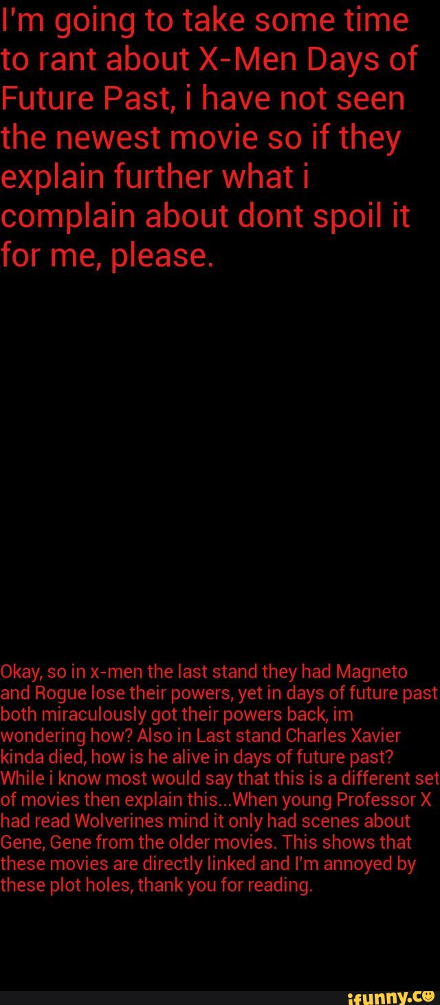 annoyed by
these plot holes, thank for reading.
explain further what i
and Rogue lose their powers, yet in days of future past
kinda died, how is he alive in days of future past?
of movies then explain this...When young Professor X
had read Wolverines mind it only had scenes about
Gene, Gene from the older movies. This shows that
these movies are directly linked and I'm