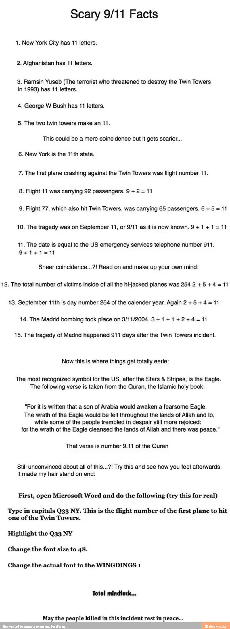 Scary 9/11 Facts
1. New York City has 11 letters.
2. Afghanistan has 11 letters.
3. Ramsin Yuseb (The terrorist who threatened to destroy the Twin Towers
in 1993) has 11 letters.
4. George W Bush has 11 letters.
5. The two twin towers make an 11.
This could be a mere coincidence but it gets scarier...
6. New York is the 11th state.
7. The first plane crashing against the Twin Towers was flight number 11.
8. Flight 11 was carrying 92 passengers. 9 2 =
11
9. Flight 77, which also hit Twin Towers, was carrying 65 passengers. 6 5 =
11
10. The tragedy was on September 11, or 9/11 as it is now known. 9 +1+1=11
11. The date is equal to the US emergency services telephone number 911.
Sheer coincidence...?! Read on and make up your own mind:
12. The total number of victims inside of all the hi-jacked planes was 254 2 +5 +4= 11
13. September 11th is day number 254 of the calender year. Again 2 +5+4= 11
14. The Madrid bombing took place on 3/11/2004. 3+1+1+2+4=11
15. The tragedy of Madrid happened 911 days after the Twin Towers incident.
Now this is where things get totally eerie:
The most recognized symbol for the US, after the Stars Stripes, is the Eagle.
The following verse is taken from the Quran, the Islamic holy book:
"For itis written that a son of Arabia would awaken a fearsome Eagle.
The wrath of the Eagle would be felt throughout the lands of Allah and lo,
while some of the people trembled in despair still more rejoiced:
for the wrath of the Eagle cleansed the lands of Allah and there was peace."
That verse is number 9.11 of the Quran
