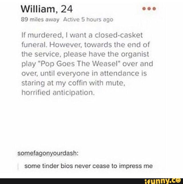 William, 24 "º
89 miles away Acme 5 hours ago
If murdered. I want a closed-casket
funeral. However. towards the end of
lhe service. please have the organist
play "Pop Goes The Weasel" over and
over. until everyone in attendance is
staring at my coffin with mule.
horrified anticipation.
some tinder bios never cease to impresa me