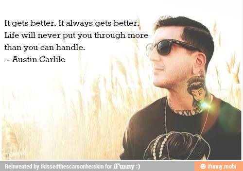 It gets better. It always gets better.
Life will never put you through more
than you can
handle.
Austin Carlile