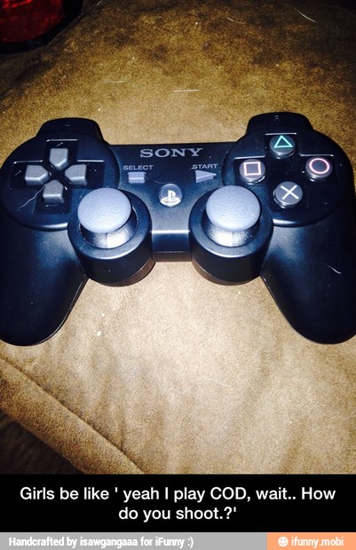 yeah I play COD, wait.. How
do you shoot.?' - Girls be like ' yeah I play COD, wait.. How do you shoot.?'