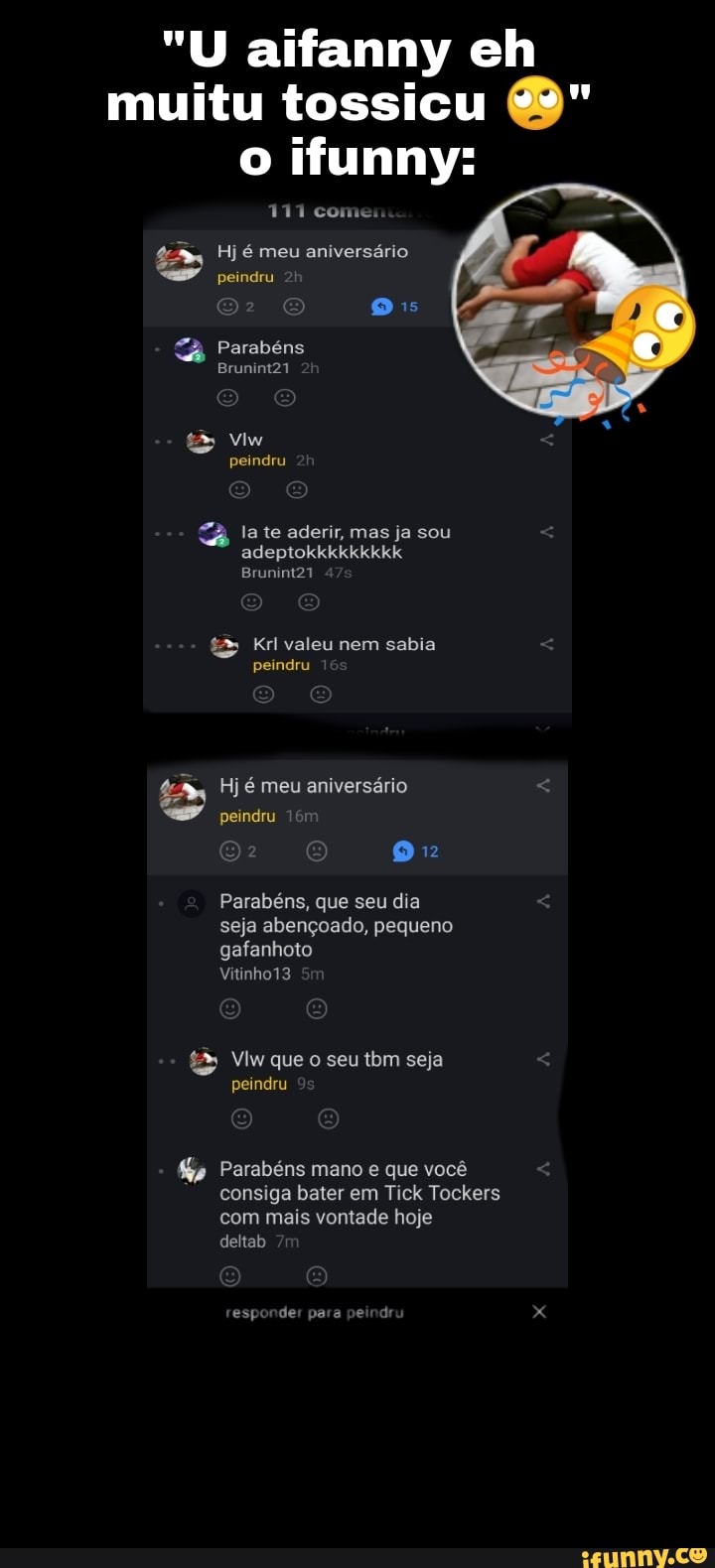 "U aifanny eh muitu tossicu & o ifunny:
111 coi
Hj é meu aniversário peindru
E QQ os
Parabéns
Brunint21
peindru
la te aderir, mas ja sou adeptokkkkkkkkk
Brunint21
Krl valeu nem sabia peindru
Hj é meu aniversário peindru
Parabéns, que seu dia seja abençoado, pequeno gafanhoto
Vitinho13
Vim que o seu tbm seja peindru
Gp Parabéns mano e que você consiga bater em Tick Tockers com mais vontade hoje deltab
esponder para pe