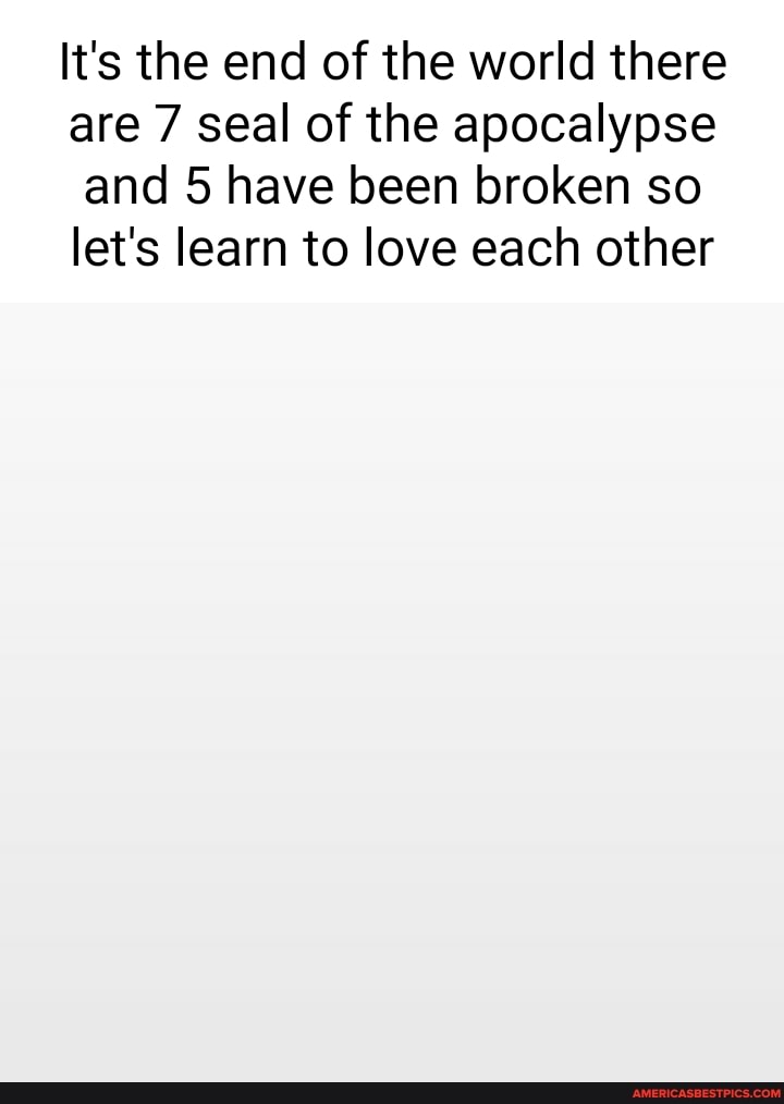 It's the end of the world there are 7 seal of the apocalypse and 5 have been broken so let's learn to love each other