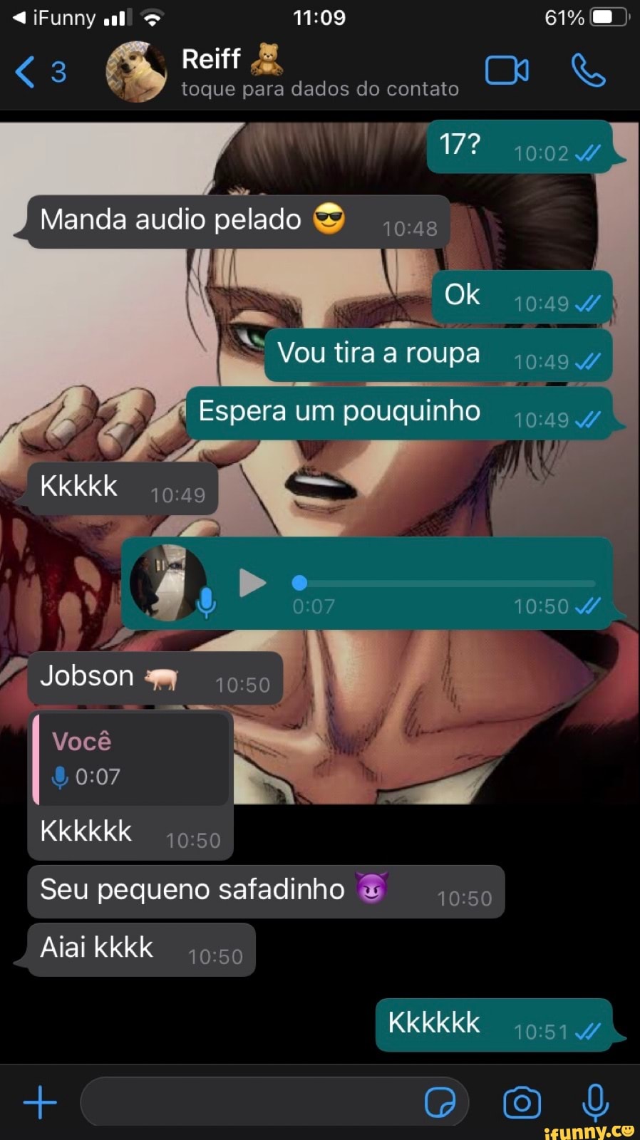 iFunny all 61%
<3 É Reiff
toque para dados do contato
17? 10024
Manda audio pelado as
Ok
Vou tira a roupa
Espera um pouquinho
Kkkkk
19
Jobson
Você
Kkkkkk 50
I Seu pequeno safadinho & I
Aiai kkkk
Kkkkkk
D O