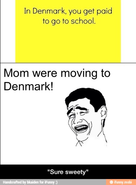In Denmark, you get paid
to go to school.
Mom were moving to
Denmark!
"Sure sweety" - "Sure sweety"