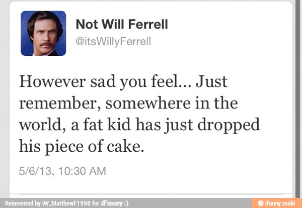 However sad you feel... Just
remember, somewhere in the
world, a fat kid has just dropped
his piece of cake.
