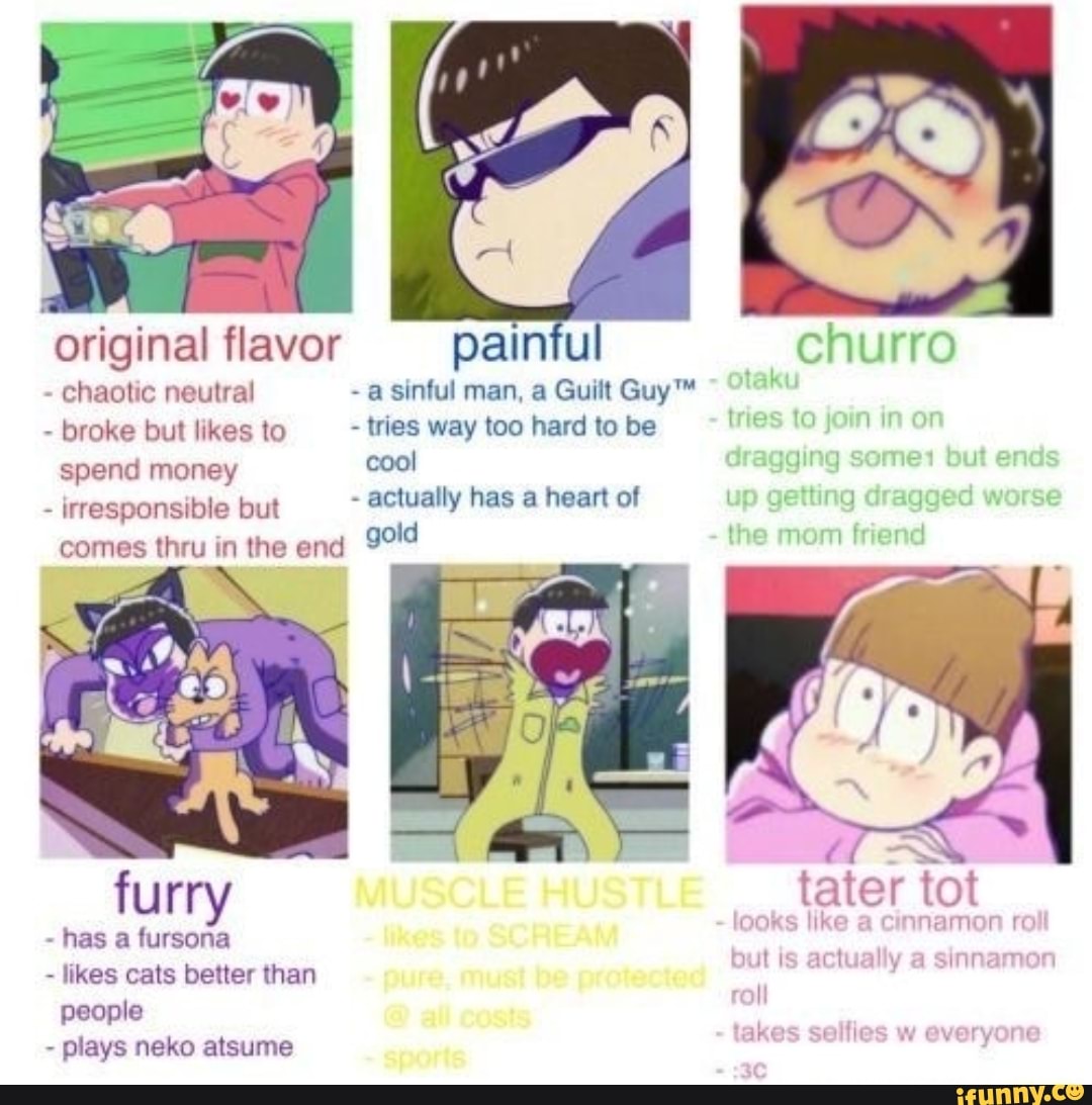 Original flavor chaotic neutral e but likes to a mor
painful
- a sinful man, a Guilt taku broke lkes to - tries way too hard to be cool
- actually has a heart of comes thru in the end gold
tries to jorn ir
churro
on
dragging some but ends
up getting dragged worse
the mom friend
tater tot
- irresponsible but
furry
- has a fursona
- likes cats better than people
- plays neko atsume