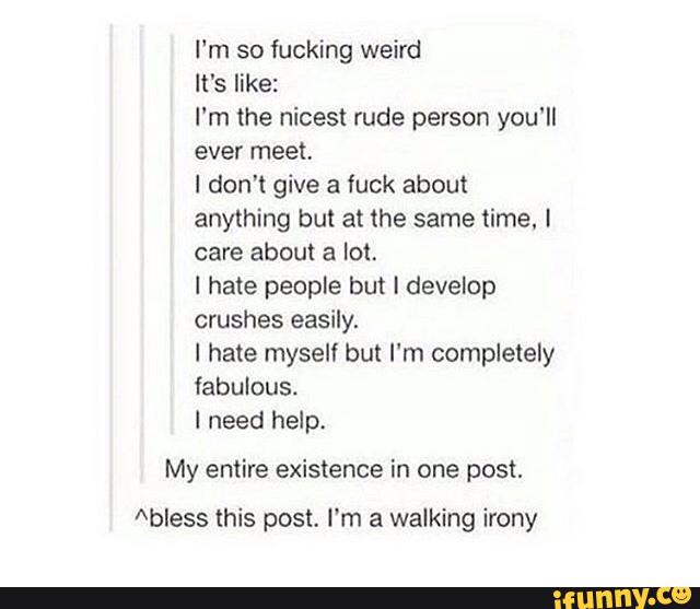 I‘m so fucking weird
It's like:
I'm the nicest rude person you'll
ever meet.
! don't give a fuck about
anything but at the same time. I
care about a lot.
I hate people but I develop
crushes easily.
I hate myself but I‘m completely
fabulous.
I need help.
My entire existence in one post.
Abless this post. I'm a walking irony