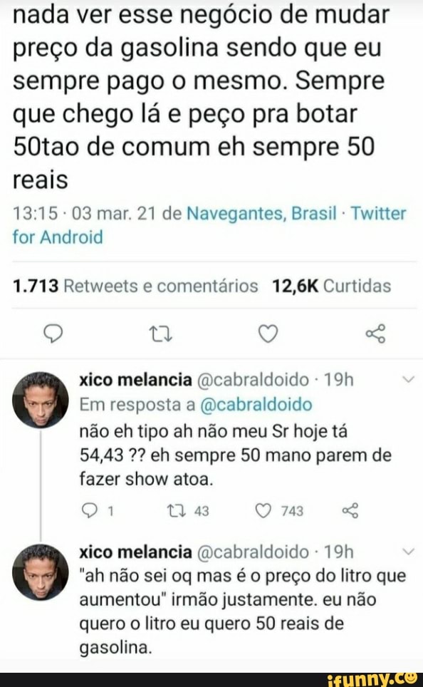 nada ver esse negócio de mudar preço da gasolina sendo que eu sempre pago o mesmo. Sempre que chego lá e peço pra botar
50tao de comum eh sempre 50 reais
03 mar. 21 de Navegantes, Brasil Twitter for Android
1.713 Retweets e comentários 12,6K Curtidas
xico melancia (Dcabraldoido -
Em resposta a (dcabraldoido
não eh tipo ah não meu Sr hoje tá
54,43 eh sempre 50 mano parem de
743
fazer show atoa.
xico melancia (Dcabraldoido -
"ah não sei oq mas é o preço do litro que aumentou" irmão justamente. eu não
quero o litro eu quero 50 reais de gasolina.