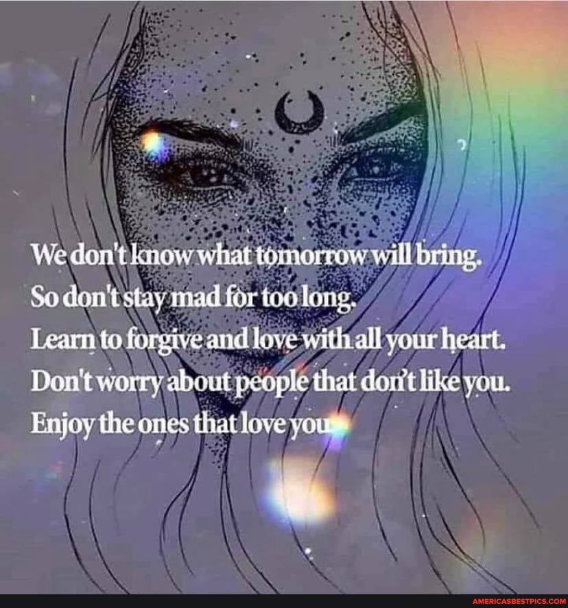 We don't knew what moreo will
So don't stay mad for toolong.
Learn to forgive and love with all your heart.
Don't worry about people that like you.
Enjoy the ones that love you