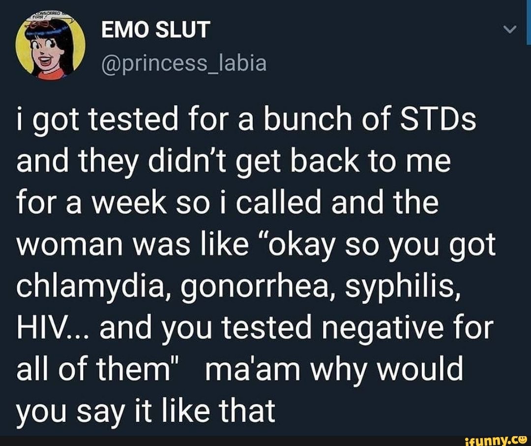 EMO SLUT
@princess_labia
I got tested for a bunch of STDs and they didn't get back to me for a week so i called and the woman was like "okay so you got chlamydia, gonorrhea, syphilis,
HIV... and you tested negative for all of them" ma'am why would you Say it like that