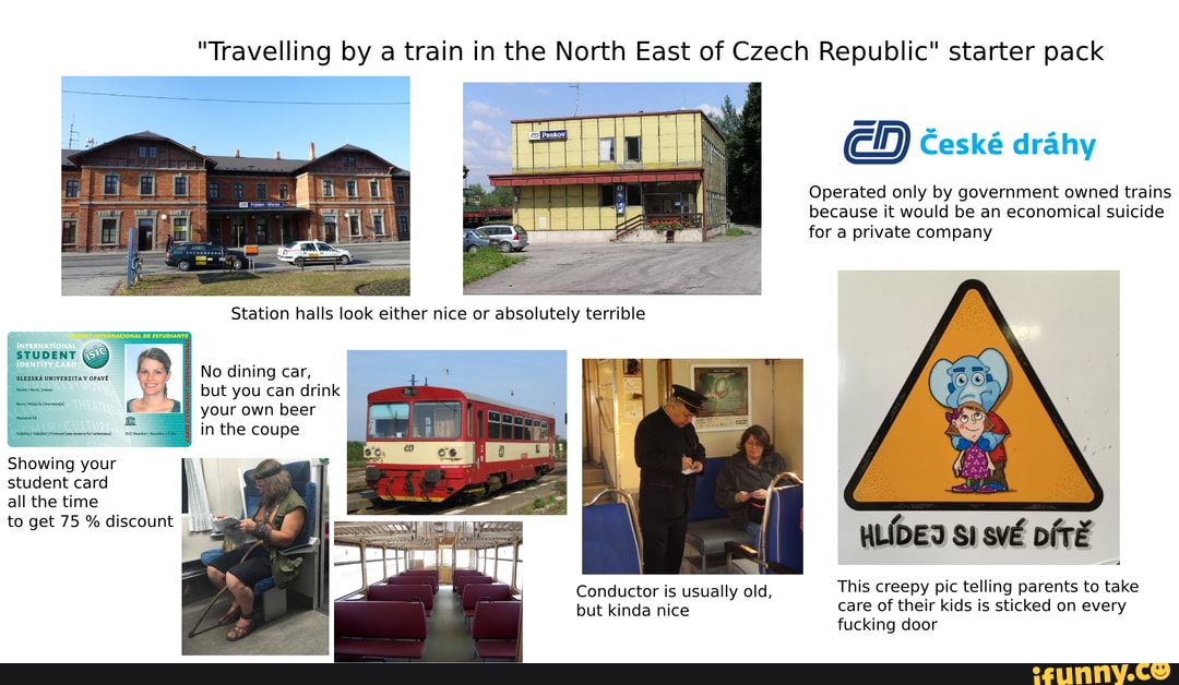 "Travelling by a train in the North East of Czech Republic" starter pack
Operated only by government owned trains because it would be an economical suicide for a private company
STUDENT
'SLEZSKA UNIVERZITAV OPAVE
No dining car,
but you can drink your own beer
in the coupe
Showing your student card all the time to get 75 % discount
WLIDED svE This creepy pic telling parents to take
care of their kids is sticked on every fucking door
Conductor is usually old, but kinda nice