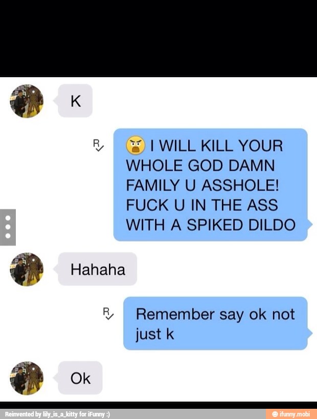 I WILL KILL YOUR
WHOLE GOD DAMN
FAMILY U ASSHOLE!
FUCK U IN THE ASS
WITH A SPIKED DILDO
R Remember say ok not