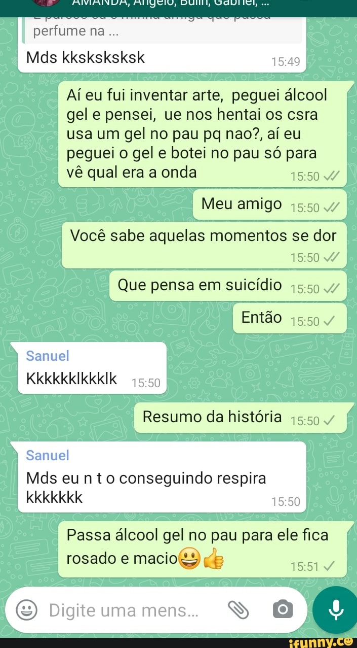 perfume na...
Mds
Aí eu fui inventar arte, peguei álcool gel e pensei, ue nos hentai os csra usa um gel no pau pq nao?, aí eu peguei o gel e botei no pau só para vê qual era a onda
Meu amigo
Você sabe aquelas momentos se dor
Que pensa em suicídio
Então
Samuel
KkkkkkIkkkIk
Resumo da história 15.50
Samuel
Mds eu nto conseguindo respira kkkkkkk
Passa álcool gel no pau para ele fica rosado e macio)
E) Di mens SS