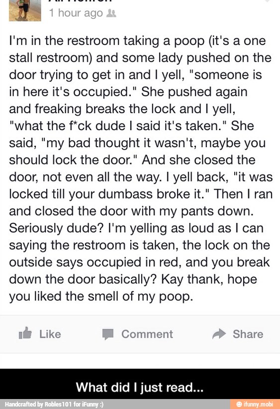 I'm in the restroom taking a poop (it's a one
stall restroom) and some lady pushed on the
door trying to get in and I yell, "someone is
in here it's occupied." She pushed again
and freaking breaks the lock and
I yell,
"what the f*ck dude I said it's taken." She
said, "my bad thought it wasn't, maybe you
should lock the door." And she closed the
door, not even all the way. I yell back, "it was
locked till your dumbass broke it." Then I ran
and closed the door with my pants down.
Seriously dude? I'm yelling as loud as I can
saying the restroom is taken, the lock on the
outside says occupied in red, and you break
down the door basically? Kay thank, hope
you liked the smell of my poop.
eran ENE
hat did I just read. - What did I just read...