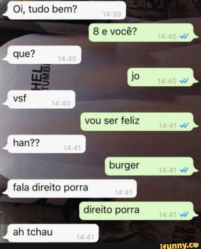 Oi, tudo bem?
e você? que?
vou ser feliz
EN
burger
han??
fala direito porra
direito porra
) ah tchau